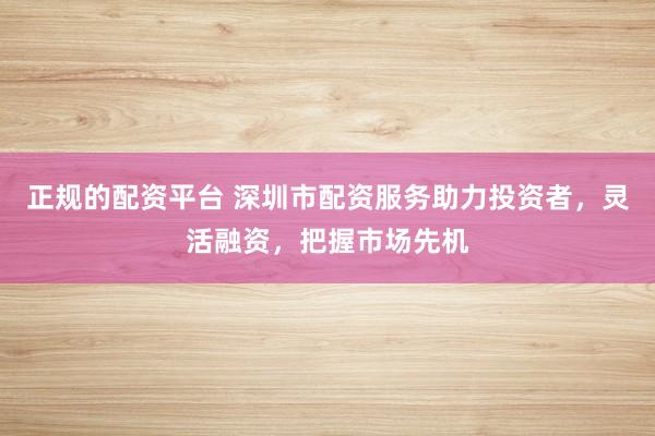 正规的配资平台 深圳市配资服务助力投资者，灵活融资，把握市场先机