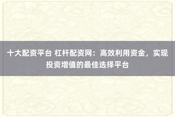十大配资平台 杠杆配资网：高效利用资金，实现投资增值的最佳选择平台