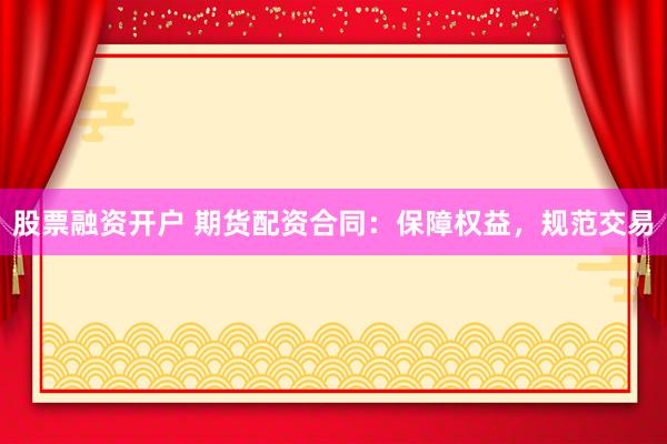 股票融资开户 期货配资合同：保障权益，规范交易