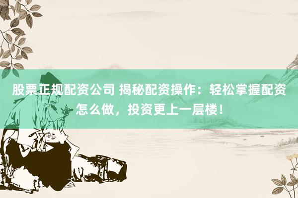 股票正规配资公司 揭秘配资操作:轻松掌握配资怎么做,投资更上一层楼!
