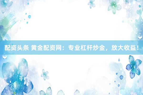 配资头条 黄金配资网：专业杠杆炒金，放大收益！
