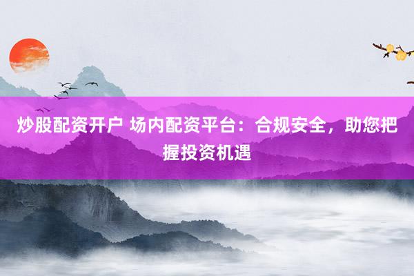 炒股配资开户 场内配资平台：合规安全，助您把握投资机遇