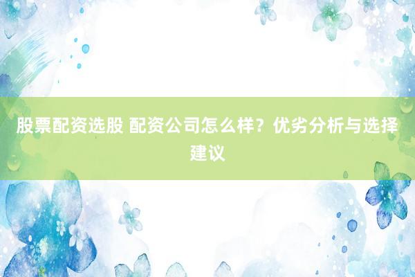 股票配资选股 配资公司怎么样？优劣分析与选择建议