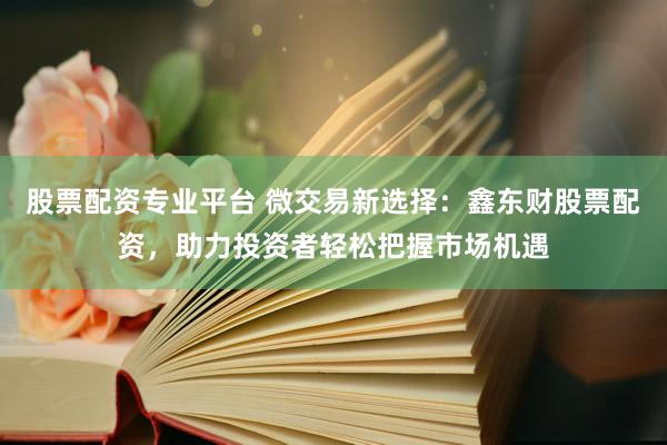 股票配资专业平台 微交易新选择:鑫东财股票配资,助力投资者轻松把握市场机遇